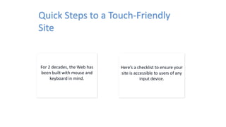 Quick Steps to a Touch-Friendly
Site
For 2 decades, the Web has
been built with mouse and
keyboard in mind.
Here’s a checklist to ensure your
site is accessible to users of any
input device.
 