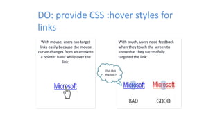 With mouse, users can target
links easily because the mouse
cursor changes from an arrow to
a pointer hand while over the
link:
DO: provide CSS :hover styles for
links
With touch, users need feedback
when they touch the screen to
know that they successfully
targeted the link:
Did I hit
the link?
 