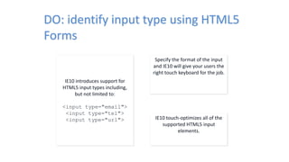 DO: identify input type using HTML5
Forms
IE10 introduces support for
HTML5 input types including,
but not limited to:
<input type="email">
<input type="tel">
<input type="url">
Specify the format of the input
and IE10 will give your users the
right touch keyboard for the job.
IE10 touch-optimizes all of the
supported HTML5 input
elements.
 