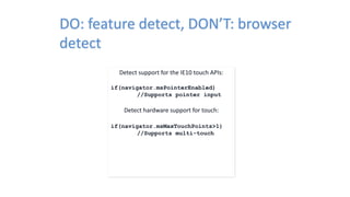 DO: feature detect, DON’T: browser
detect
Detect support for the IE10 touch APIs:
if(navigator.msPointerEnabled)
//Supports pointer input
Detect hardware support for touch:
if(navigator.msMaxTouchPoints>1)
//Supports multi-touch
 