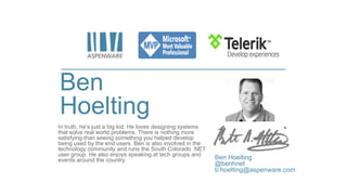 Ben
Hoelting
In truth, he’s just a big kid. He loves designing systems
that solve real world problems. There is nothing more
satisfying than seeing something you helped develop
being used by the end users. Ben is also involved in the
technology community and runs the South Colorado .NET
user group. He also enjoys speaking at tech groups and
events around the country. Ben Hoelting
@benhnet
b.hoelting@aspenware.com
 