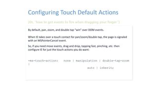 By default, pan, zoom, and double-tap “win” over DOM events.
When IE takes over a touch contact for pan/zoom/double-tap, the page is signaled
with an MSPointerCancel event.
So, if you need move events, drag and drop, tapping fast, pinching, etc. then
configure IE for just the touch actions you do want:
-ms-touch-action: none | manipulation | double-tap-zoom
|
auto | inherit;
Configuring Touch Default Actions
(Or, “how to get events to fire when dragging your finger”)
 