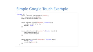 Simple Google Touch Example
function ol() {
canvas = document.getElementById('canvas');
ctx = canvas.getContext('2d');
timer = setInterval(update, 15);
canvas.addEventListener('touchend', function () {
ctx.clearRect(0, 0, w, h);
moving = false;
});
canvas.addEventListener('touchmove', function (event) {
event.preventDefault();
touches = event.touches;
});
canvas.addEventListener('touchstart', function (event) {
moving = true;
console.log('start');
});
};
 