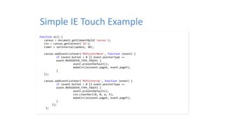 Simple IE Touch Example
function ol() {
canvas = document.getElementById('canvas');
ctx = canvas.getContext('2d');
timer = setInterval(update, 30);
canvas.addEventListener('MSPointerMove', function (event) {
if (event.button > 0 || event.pointerType ==
event.MSPOINTER_TYPE_TOUCH) {
event.preventDefault();
makeCircle(event.pageX, event.pageY);
}
});
canvas.addEventListener('MSPointerUp', function (event) {
if (event.button > 0 || event.pointerType ==
event.MSPOINTER_TYPE_TOUCH) {
event.preventDefault();
ctx.clearRect(0, 0, w, h);
makeCircle(event.pageX, event.pageY);
}
});
};
 