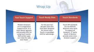 Wrap Up
Fast Touch Support Touch Ready Sites
Modern browsers
are re-imagined to
support touch. IE is
input device agnostic
and provides APIs for
using touch events.
Well written apps
can make the web
even faster
Touch Standards
For the past two
decades web sites
have been designed
for mouse input.
Touch is a paradigm
shift for web design.
Touch API standards
are not defined.
Requires extra work
to support all
browsers. 3rd party
touch JS libraries
provide some cross-
browser support.
 