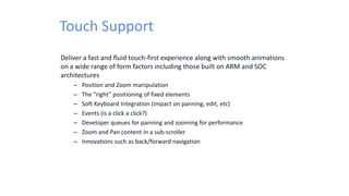 Touch Support
Deliver a fast and fluid touch-first experience along with smooth animations
on a wide range of form factors including those built on ARM and SOC
architectures
– Position and Zoom manipulation
– The “right” positioning of fixed elements
– Soft Keyboard Integration (impact on panning, edit, etc)
– Events (is a click a click?)
– Developer queues for panning and zooming for performance
– Zoom and Pan content in a sub-scroller
– Innovations such as back/forward navigation
 