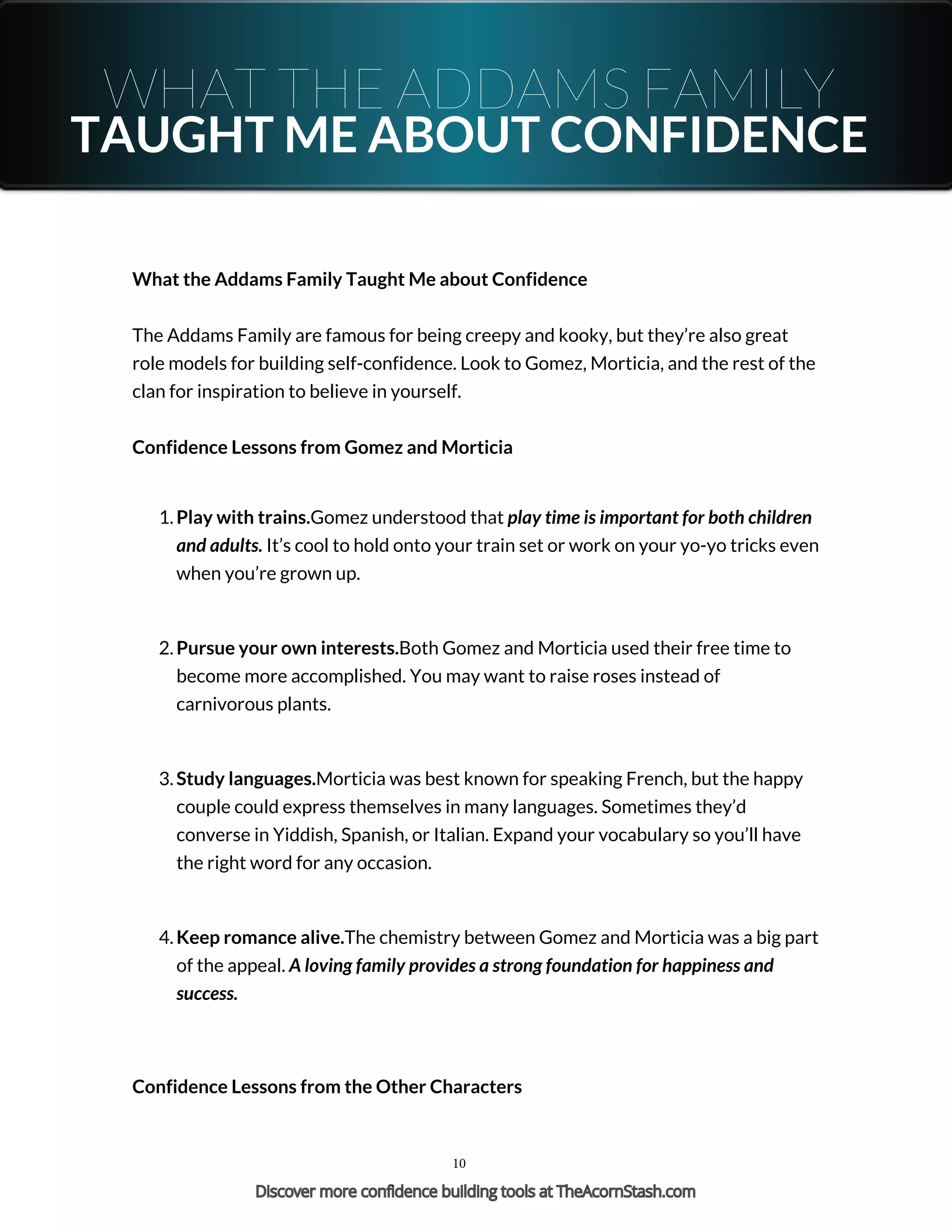 WHAT THE ADDAMS FAMILY
TAUGHT ME ABOUT CONFIDENCE
What the Addams Family Taught Me about Confidence
The Addams Family are famous for being creepy and kooky, but they’re also great
role models for building self-confidence. Look to Gomez, Morticia, and the rest of the
clan for inspiration to believe in yourself.
Confidence Lessons from Gomez and Morticia
1. Play with trains.Gomez understood that play time is important for both children
and adults. It’s cool to hold onto your train set or work on your yo-yo tricks even
when you’re grown up.
2. Pursue your own interests.Both Gomez and Morticia used their free time to
become more accomplished. You may want to raise roses instead of
carnivorous plants.
3. Study languages.Morticia was best known for speaking French, but the happy
couple could express themselves in many languages. Sometimes they’d
converse in Yiddish, Spanish, or Italian. Expand your vocabulary so you’ll have
the right word for any occasion.
4. Keep romance alive.The chemistry between Gomez and Morticia was a big part
of the appeal. A loving family provides a strong foundation for happiness and
success.
Confidence Lessons from the Other Characters
10
Discover more confidence building tools at TheAcornStash.com
 