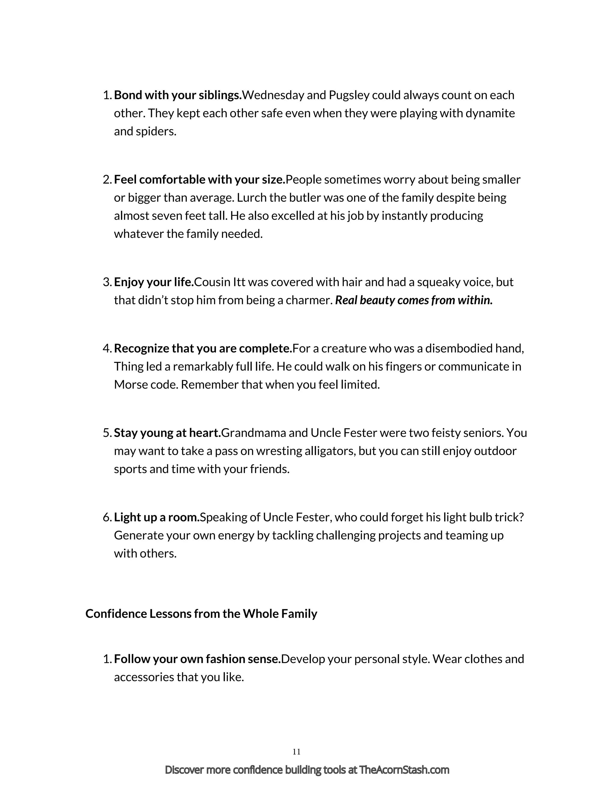1. Bond with your siblings.Wednesday and Pugsley could always count on each
other. They kept each other safe even when they were playing with dynamite
and spiders.
2. Feel comfortable with your size.People sometimes worry about being smaller
or bigger than average. Lurch the butler was one of the family despite being
almost seven feet tall. He also excelled at his job by instantly producing
whatever the family needed.
3. Enjoy your life.Cousin Itt was covered with hair and had a squeaky voice, but
that didn’t stop him from being a charmer. Real beauty comes from within.
4. Recognize that you are complete.For a creature who was a disembodied hand,
Thing led a remarkably full life. He could walk on his fingers or communicate in
Morse code. Remember that when you feel limited.
5. Stay young at heart.Grandmama and Uncle Fester were two feisty seniors. You
may want to take a pass on wresting alligators, but you can still enjoy outdoor
sports and time with your friends.
6. Light up a room.Speaking of Uncle Fester, who could forget his light bulb trick?
Generate your own energy by tackling challenging projects and teaming up
with others.
Confidence Lessons from the Whole Family
1. Follow your own fashion sense.Develop your personal style. Wear clothes and
accessories that you like.
11
Discover more confidence building tools at TheAcornStash.com
 