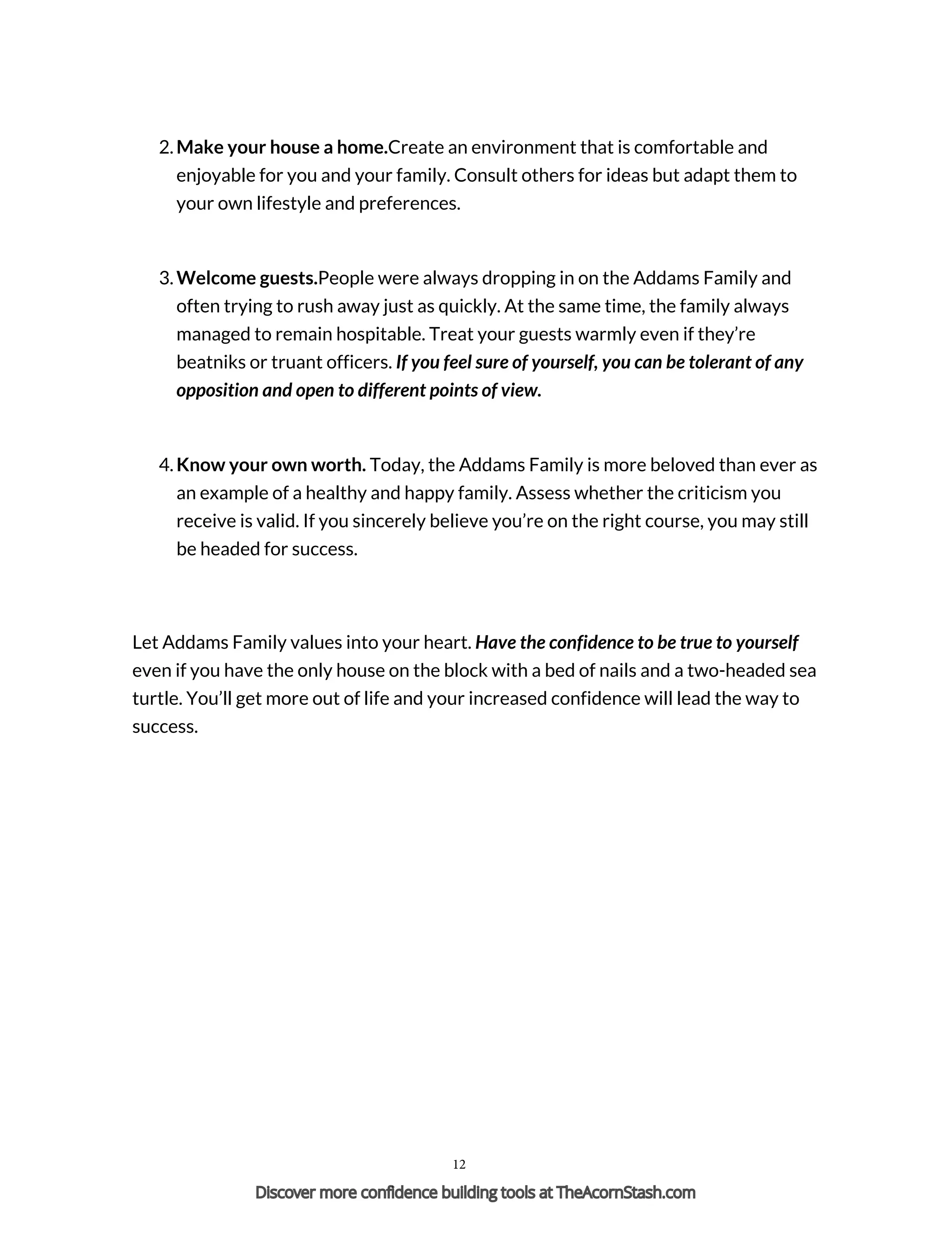 2. Make your house a home.Create an environment that is comfortable and
enjoyable for you and your family. Consult others for ideas but adapt them to
your own lifestyle and preferences.
3. Welcome guests.People were always dropping in on the Addams Family and
often trying to rush away just as quickly. At the same time, the family always
managed to remain hospitable. Treat your guests warmly even if they’re
beatniks or truant officers. If you feel sure of yourself, you can be tolerant of any
opposition and open to different points of view.
4. Know your own worth. Today, the Addams Family is more beloved than ever as
an example of a healthy and happy family. Assess whether the criticism you
receive is valid. If you sincerely believe you’re on the right course, you may still
be headed for success.
Let Addams Family values into your heart. Have the confidence to be true to yourself
even if you have the only house on the block with a bed of nails and a two-headed sea
turtle. You’ll get more out of life and your increased confidence will lead the way to
success.
Powered by TCPDF (www.tcpdf.org)
12
Discover more confidence building tools at TheAcornStash.com
 