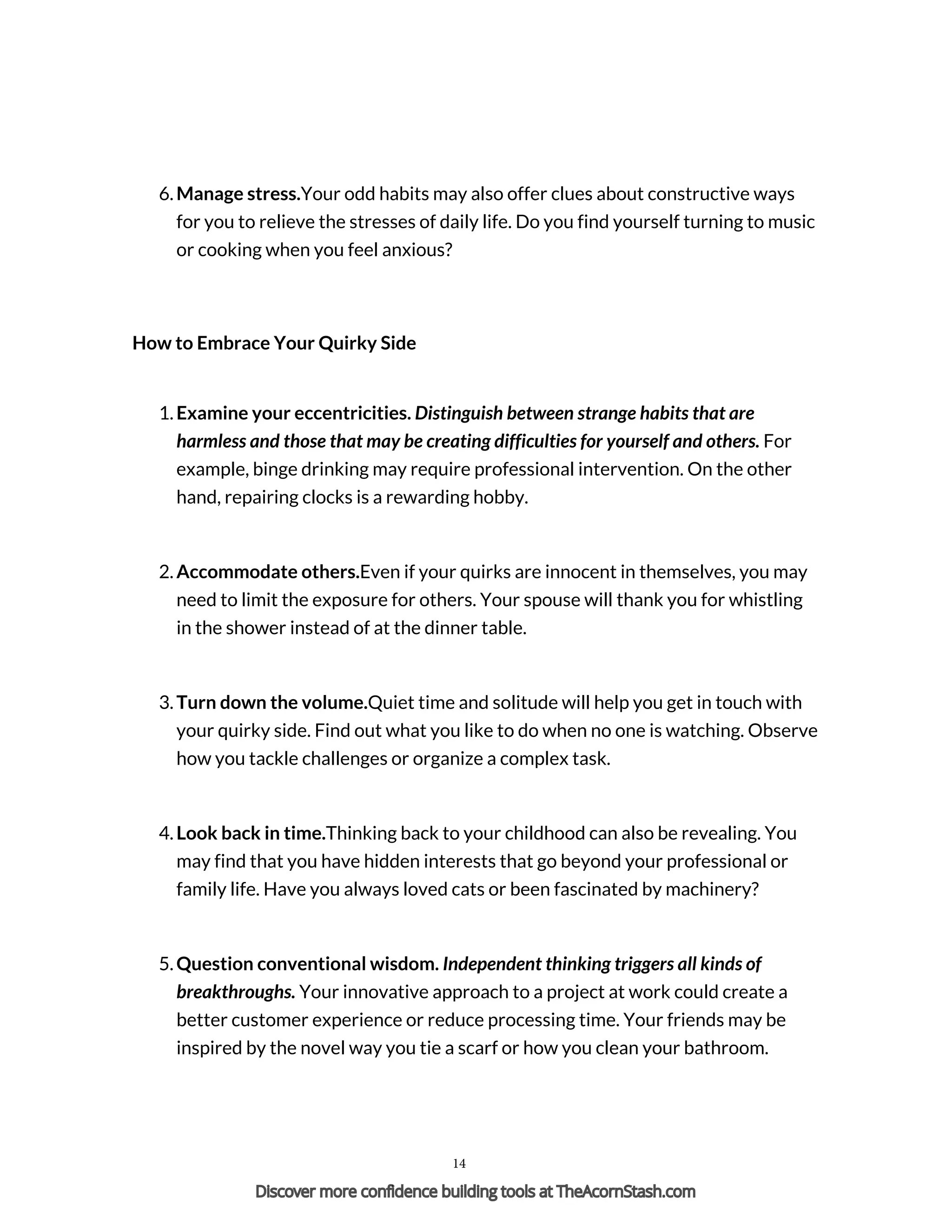 6. Manage stress.Your odd habits may also offer clues about constructive ways
for you to relieve the stresses of daily life. Do you find yourself turning to music
or cooking when you feel anxious?
How to Embrace Your Quirky Side
1. Examine your eccentricities. Distinguish between strange habits that are
harmless and those that may be creating difficulties for yourself and others. For
example, binge drinking may require professional intervention. On the other
hand, repairing clocks is a rewarding hobby.
2. Accommodate others.Even if your quirks are innocent in themselves, you may
need to limit the exposure for others. Your spouse will thank you for whistling
in the shower instead of at the dinner table.
3. Turn down the volume.Quiet time and solitude will help you get in touch with
your quirky side. Find out what you like to do when no one is watching. Observe
how you tackle challenges or organize a complex task.
4. Look back in time.Thinking back to your childhood can also be revealing. You
may find that you have hidden interests that go beyond your professional or
family life. Have you always loved cats or been fascinated by machinery?
5. Question conventional wisdom. Independent thinking triggers all kinds of
breakthroughs. Your innovative approach to a project at work could create a
better customer experience or reduce processing time. Your friends may be
inspired by the novel way you tie a scarf or how you clean your bathroom.
14
Discover more confidence building tools at TheAcornStash.com
 