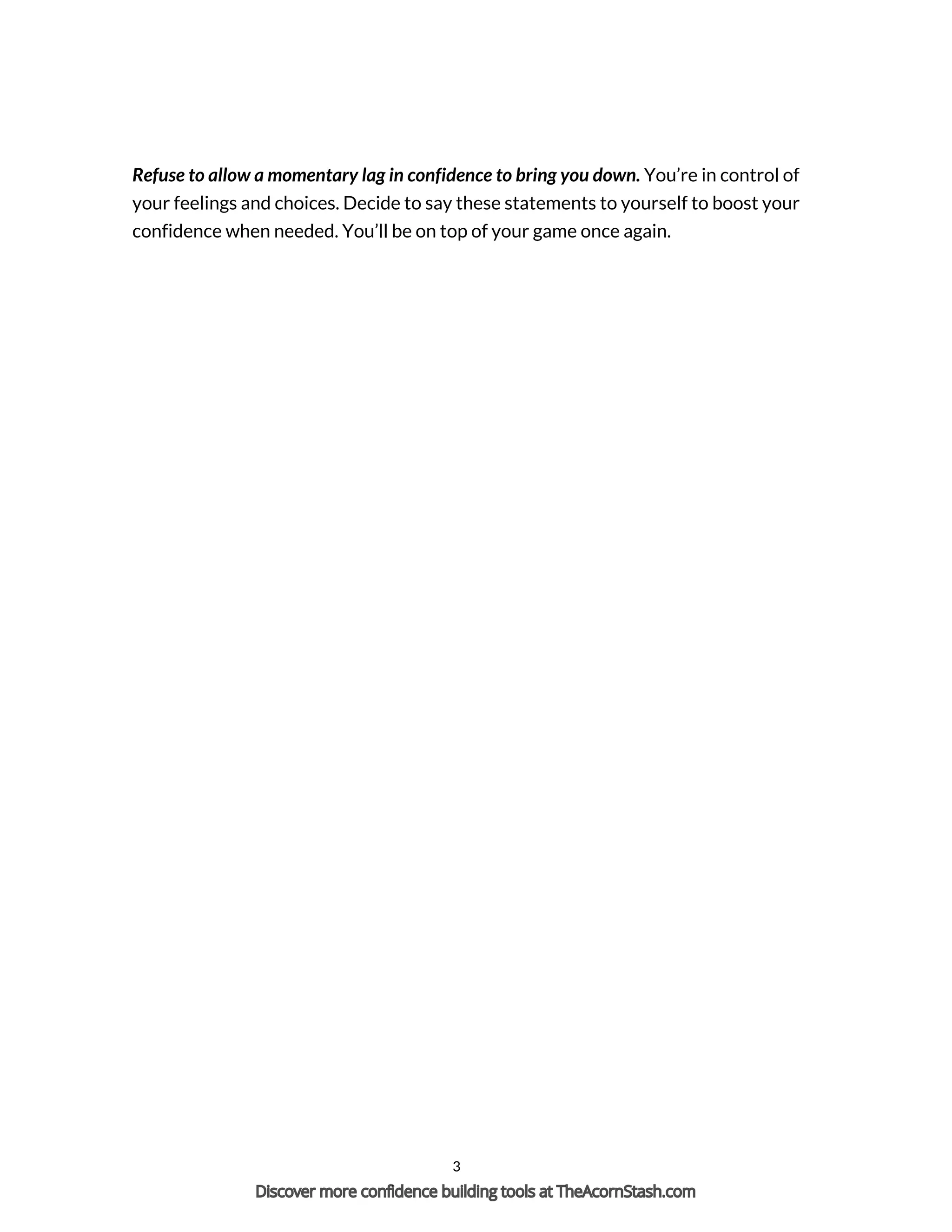Refuse to allow a momentary lag in confidence to bring you down. You’re in control of
your feelings and choices. Decide to say these statements to yourself to boost your
confidence when needed. You’ll be on top of your game once again.
Powered by TCPDF (www.tcpdf.org)
3
Discover more confidence building tools at TheAcornStash.com
 