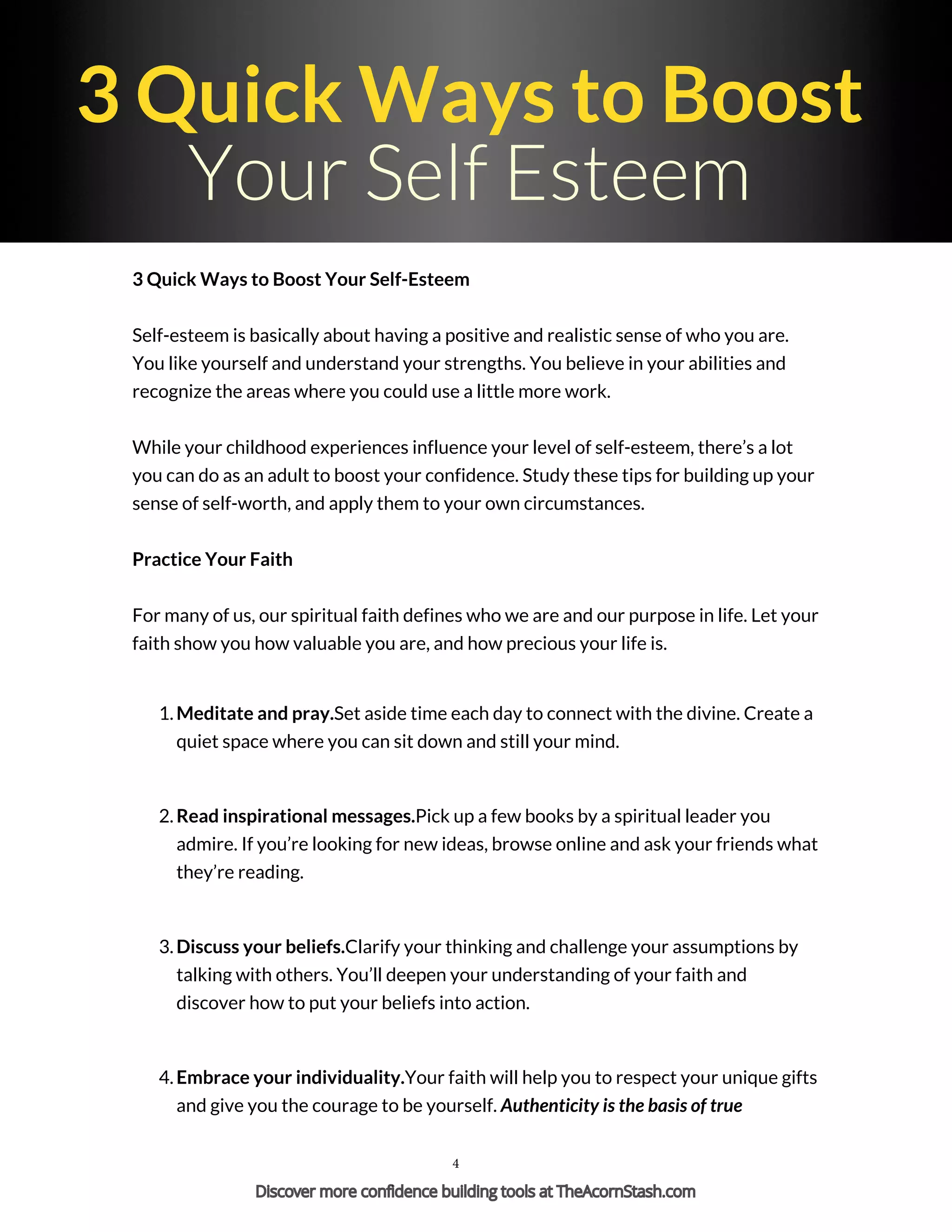 3 Quick Ways to Boost
Your Self Esteem
3 Quick Ways to Boost Your Self-Esteem
Self-esteem is basically about having a positive and realistic sense of who you are.
You like yourself and understand your strengths. You believe in your abilities and
recognize the areas where you could use a little more work.
While your childhood experiences influence your level of self-esteem, there’s a lot
you can do as an adult to boost your confidence. Study these tips for building up your
sense of self-worth, and apply them to your own circumstances.
Practice Your Faith
For many of us, our spiritual faith defines who we are and our purpose in life. Let your
faith show you how valuable you are, and how precious your life is.
1. Meditate and pray.Set aside time each day to connect with the divine. Create a
quiet space where you can sit down and still your mind.
2. Read inspirational messages.Pick up a few books by a spiritual leader you
admire. If you’re looking for new ideas, browse online and ask your friends what
they’re reading.
3. Discuss your beliefs.Clarify your thinking and challenge your assumptions by
talking with others. You’ll deepen your understanding of your faith and
discover how to put your beliefs into action.
4. Embrace your individuality.Your faith will help you to respect your unique gifts
and give you the courage to be yourself. Authenticity is the basis of true
4
Discover more confidence building tools at TheAcornStash.com
 