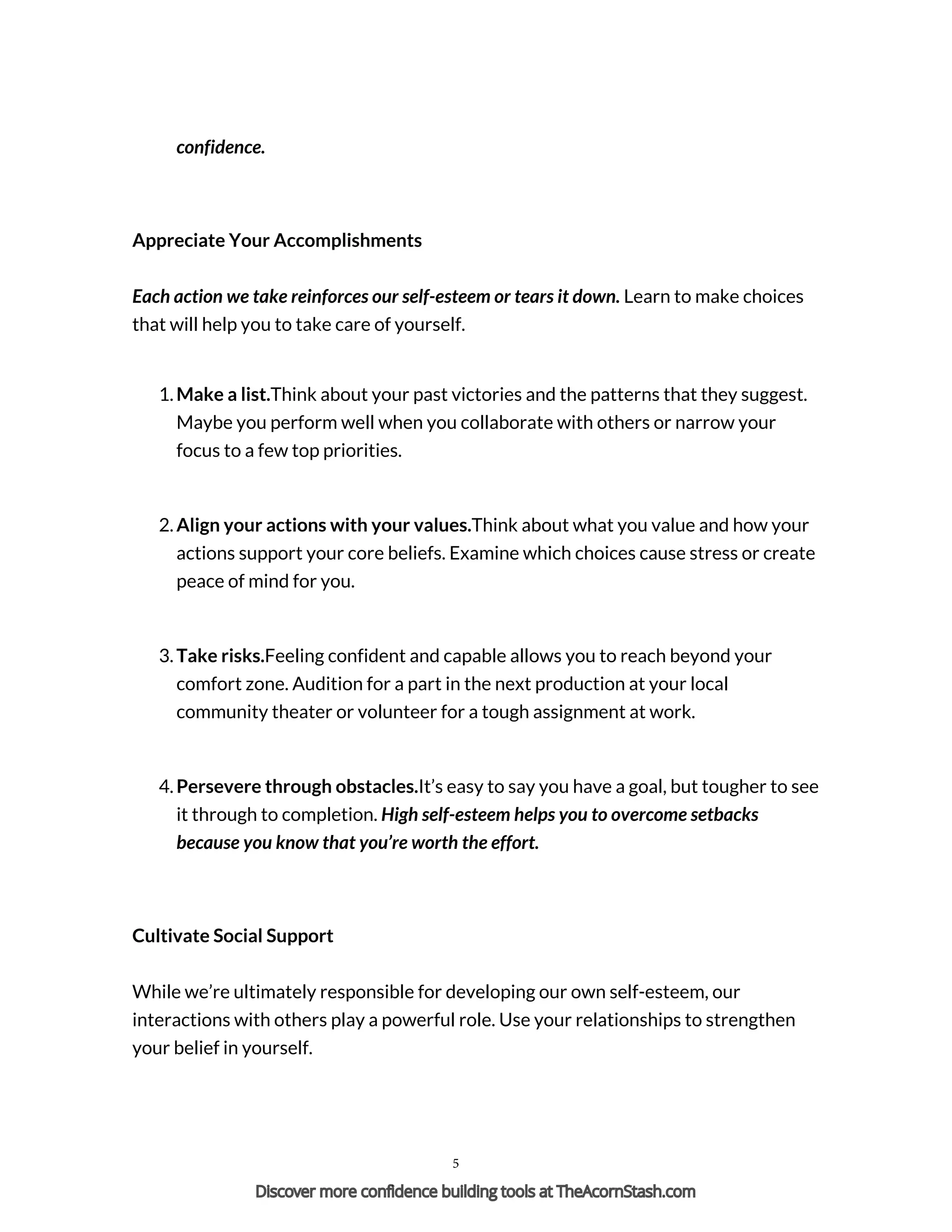 confidence.
Appreciate Your Accomplishments
Each action we take reinforces our self-esteem or tears it down. Learn to make choices
that will help you to take care of yourself.
1. Make a list.Think about your past victories and the patterns that they suggest.
Maybe you perform well when you collaborate with others or narrow your
focus to a few top priorities.
2. Align your actions with your values.Think about what you value and how your
actions support your core beliefs. Examine which choices cause stress or create
peace of mind for you.
3. Take risks.Feeling confident and capable allows you to reach beyond your
comfort zone. Audition for a part in the next production at your local
community theater or volunteer for a tough assignment at work.
4. Persevere through obstacles.It’s easy to say you have a goal, but tougher to see
it through to completion. High self-esteem helps you to overcome setbacks
because you know that you’re worth the effort.
Cultivate Social Support
While we’re ultimately responsible for developing our own self-esteem, our
interactions with others play a powerful role. Use your relationships to strengthen
your belief in yourself.
5
Discover more confidence building tools at TheAcornStash.com
 