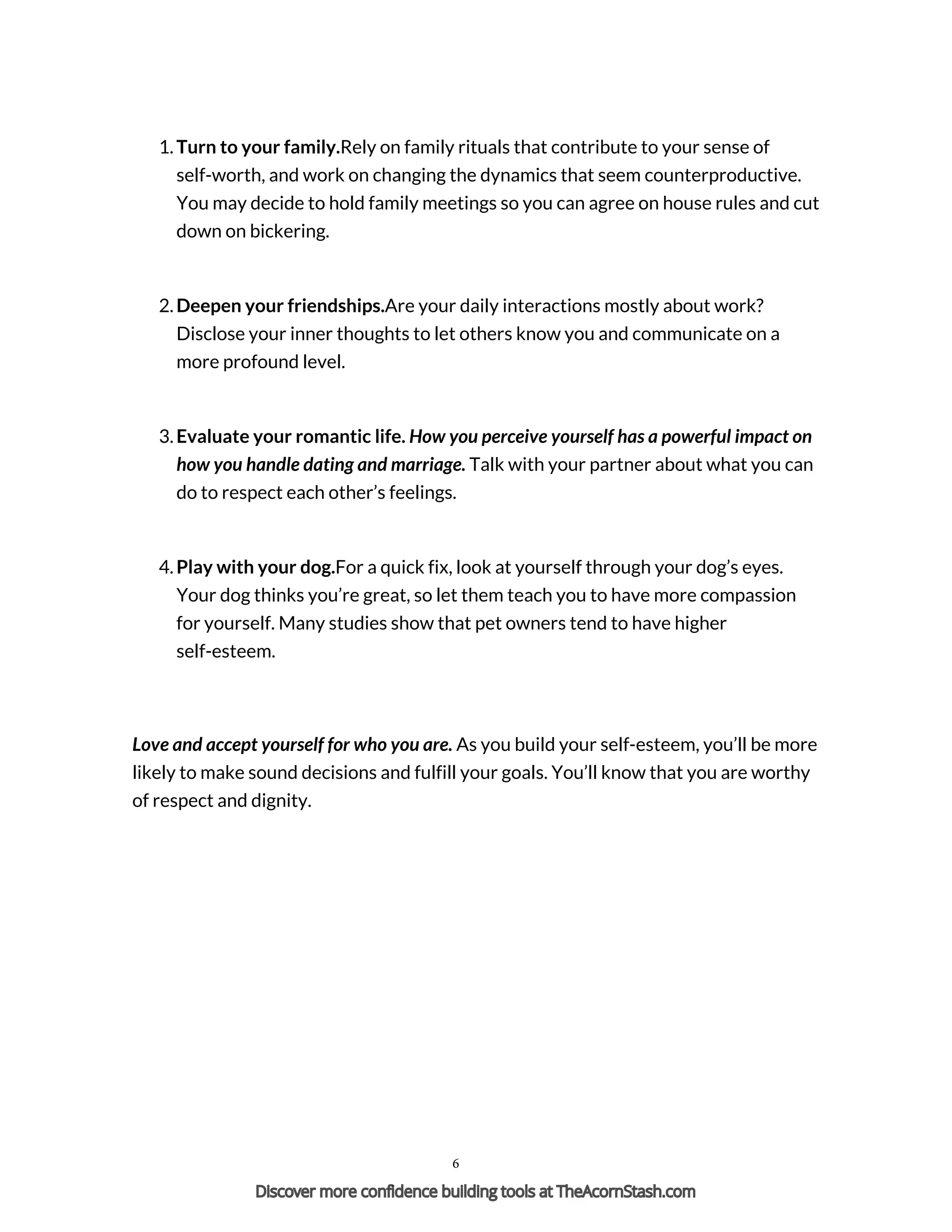 1. Turn to your family.Rely on family rituals that contribute to your sense of
self-worth, and work on changing the dynamics that seem counterproductive.
You may decide to hold family meetings so you can agree on house rules and cut
down on bickering.
2. Deepen your friendships.Are your daily interactions mostly about work?
Disclose your inner thoughts to let others know you and communicate on a
more profound level.
3. Evaluate your romantic life. How you perceive yourself has a powerful impact on
how you handle dating and marriage. Talk with your partner about what you can
do to respect each other’s feelings.
4. Play with your dog.For a quick fix, look at yourself through your dog’s eyes.
Your dog thinks you’re great, so let them teach you to have more compassion
for yourself. Many studies show that pet owners tend to have higher
self-esteem.
Love and accept yourself for who you are. As you build your self-esteem, you’ll be more
likely to make sound decisions and fulfill your goals. You’ll know that you are worthy
of respect and dignity.
Powered by TCPDF (www.tcpdf.org)
6
Discover more confidence building tools at TheAcornStash.com
 