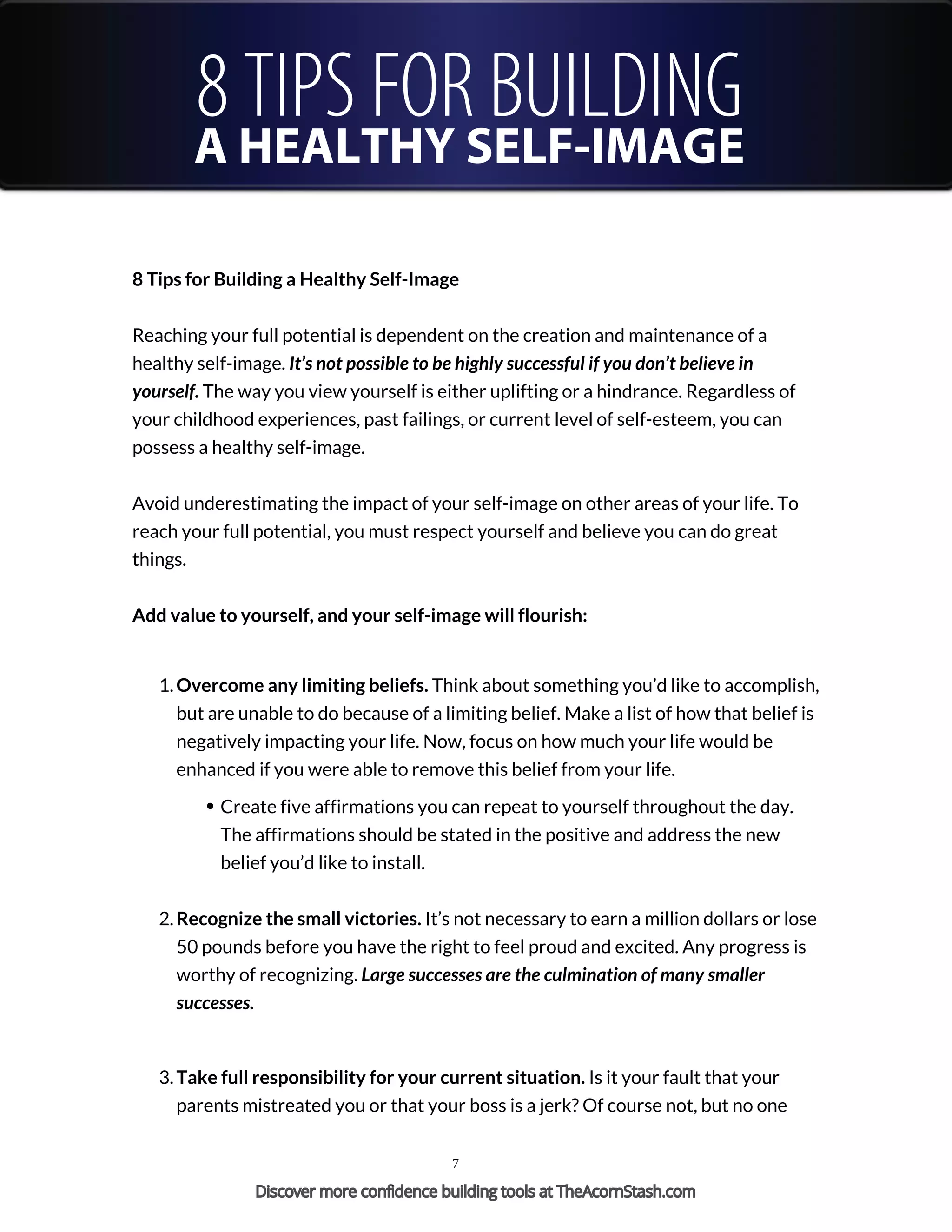 8 TIPS FOR BUILDING
A HEALTHY SELF-IMAGE
8 Tips for Building a Healthy Self-Image
Reaching your full potential is dependent on the creation and maintenance of a
healthy self-image. It’s not possible to be highly successful if you don’t believe in
yourself. The way you view yourself is either uplifting or a hindrance. Regardless of
your childhood experiences, past failings, or current level of self-esteem, you can
possess a healthy self-image.
Avoid underestimating the impact of your self-image on other areas of your life. To
reach your full potential, you must respect yourself and believe you can do great
things.
Add value to yourself, and your self-image will flourish:
1. Overcome any limiting beliefs. Think about something you’d like to accomplish,
but are unable to do because of a limiting belief. Make a list of how that belief is
negatively impacting your life. Now, focus on how much your life would be
enhanced if you were able to remove this belief from your life.
Create five affirmations you can repeat to yourself throughout the day.
The affirmations should be stated in the positive and address the new
belief you’d like to install.
2. Recognize the small victories. It’s not necessary to earn a million dollars or lose
50 pounds before you have the right to feel proud and excited. Any progress is
worthy of recognizing. Large successes are the culmination of many smaller
successes.
3. Take full responsibility for your current situation. Is it your fault that your
parents mistreated you or that your boss is a jerk? Of course not, but no one
7
Discover more confidence building tools at TheAcornStash.com
 