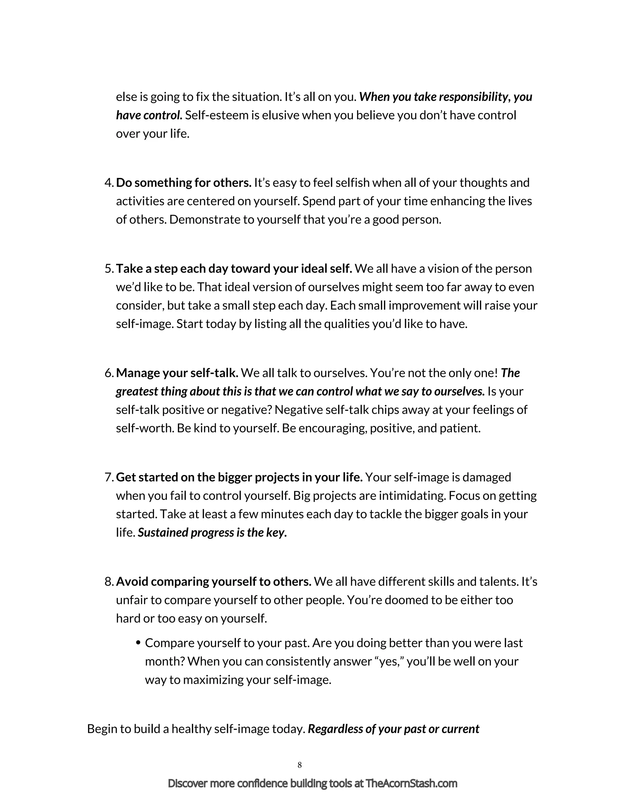 else is going to fix the situation. It’s all on you. When you take responsibility, you
have control. Self-esteem is elusive when you believe you don’t have control
over your life.
4. Do something for others. It’s easy to feel selfish when all of your thoughts and
activities are centered on yourself. Spend part of your time enhancing the lives
of others. Demonstrate to yourself that you’re a good person.
5. Take a step each day toward your ideal self. We all have a vision of the person
we’d like to be. That ideal version of ourselves might seem too far away to even
consider, but take a small step each day. Each small improvement will raise your
self-image. Start today by listing all the qualities you’d like to have.
6. Manage your self-talk. We all talk to ourselves. You’re not the only one! The
greatest thing about this is that we can control what we say to ourselves. Is your
self-talk positive or negative? Negative self-talk chips away at your feelings of
self-worth. Be kind to yourself. Be encouraging, positive, and patient.
7. Get started on the bigger projects in your life. Your self-image is damaged
when you fail to control yourself. Big projects are intimidating. Focus on getting
started. Take at least a few minutes each day to tackle the bigger goals in your
life. Sustained progress is the key.
8. Avoid comparing yourself to others. We all have different skills and talents. It’s
unfair to compare yourself to other people. You’re doomed to be either too
hard or too easy on yourself.
Compare yourself to your past. Are you doing better than you were last
month? When you can consistently answer “yes,” you’ll be well on your
way to maximizing your self-image.
Begin to build a healthy self-image today. Regardless of your past or current
8
Discover more confidence building tools at TheAcornStash.com
 