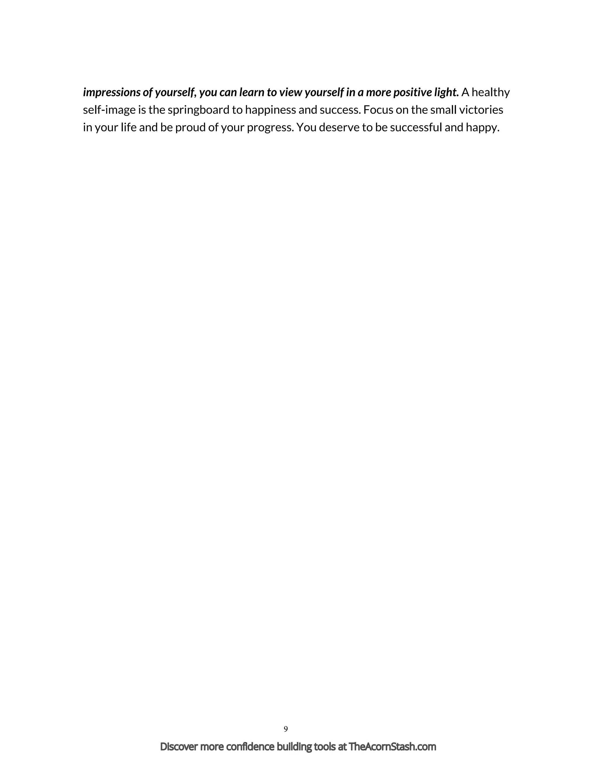 impressions of yourself, you can learn to view yourself in a more positive light. A healthy
self-image is the springboard to happiness and success. Focus on the small victories
in your life and be proud of your progress. You deserve to be successful and happy.
Powered by TCPDF (www.tcpdf.org)
9
Discover more confidence building tools at TheAcornStash.com
 