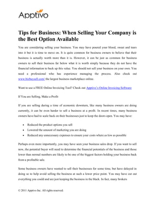 Tips for Business: When Selling Your Company is
the Best Option Available
You are considering selling your business. You may have poured your blood, sweat and tears
into it but it is time to move on. It is quite common for business owners to believe that their
business is actually worth more than it is. However, it can be just as common for business
owners to sell their business far below what it is worth simply because they do not have the
financial information to back up this value. You should not sell your business on your own. You
need a professional who has experience managing the process. Also check out
www.bizbuysell.com/ the largest business marketplace online.

Want to use a FREE Online Invoicing Tool? Check out Apptivo’s Online Invoicing Software

If You are Selling, Make a Profit

If you are selling during a time of economic downturn, like many business owners are doing
currently, it can be even harder to sell a business at a profit. In recent times, many business
owners have had to scale back on their businesses just to keep the doors open. You may have:

        Reduced the product options you sell
        Lowered the amount of marketing you are doing
        Reduced any unnecessary expenses to ensure your costs where as low as possible

Perhaps even more importantly, you may have seen your business sales drop. If you want to sell
now, the potential buyer will need to determine the financial potentials of the business and those
lower than normal numbers are likely to be one of the biggest factors holding your business back
from a profitable sale.

Some business owners have wanted to sell their businesses for some time, but have delayed in
doing so to help avoid selling the business at such a lower price point. You may have cut out
everything you could and are just keeping the business in the black. In fact, many brokers


© 2011 Apptivo Inc. All rights reserved.
 
