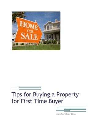 Tips for Buying a Property for First Time Buyer SouthTampa-LuxuryHomes <br />Tips for Buying a Property for First Time Buyer<br />Buying a property is really exciting, but it can also be hectic and strenuous if you are not familiar with it. Some essential steps can make your home buying experience a fun and relaxing attempt. The important step in buying a new home is choosing on a realtor. Good realtor has lots of experience in the area that you are surveying. A realtor who suggests the best area based on the location and neighborhood you will be moving into. consultation a couple realtors before hiring any one; take time to get to know about them a little bit since you will trust them with some big decisions.<br />If you hire a realtor, first decide what type of home you want. Consider size, timeline, price, and location in all your decisions. You probably want a place that can be semi long term, so think about career, children and changes in your life while searching for your house. How big does your home need to be in order for your family to grow? What type of income will you be having over the next 10 years? Where will you be comfortable living, in the city or in the country? These are all questions to consider before you begin looking at listings.<br />Paying for your new home can become a worrying topic if you do not plan ahead. Hiring a mortgage broker to help you with you planning is always a good idea. Letting a professional look at your finances and guide you with your decisions usually sets you in a better situation down the road. Make sure that you clear all of the issues surrounding your loan. Don’t be afraid to ask questions regarding any of the various papers you will be asked to review and sign. Make sure you get detailed answers about the amounts you will be expected to pay monthly and over the years. It is essential to be comfortable with your mortgage broker and be willing to spend a lot of time asking questions and reviewing options with them.<br />If you have your team of professionals and your budget clears, than time to start shopping for homes. Take your time and look at tons of places. Try to stay in price ranges and neighborhoods that you know you will be comfortable living in. Look at all types of homes. New homes are generally more expensive but come with warranties and usually have less repair problems than re-sale homes. Weigh your options and think about how much time, money and effort you are willing to put into home renovations. Always keep in mind the option of buying a lot to build on. This can be a little bit more time consuming, but if you finance it right you can have your perfect dream home for the same price you would be buying a re-sale property. Whatever you decide to do, make sure you love your home before you sign the papers.<br />Tampa Real estate Agent of SouthTampa-LuxuryHomes will help you to find out your pleasing real estate property with suite your budget. Find out the Tampa Real Estate Property with us. Contact our experience & knowledge staff for any types of property in Tampa, Florida. http://www.southtampa-luxuryhomes.com<br />