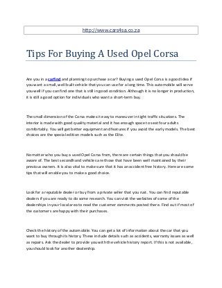 http://www.cars4sa.co.za



Tips For Buying A Used Opel Corsa

Are you in a carfind and planning to purchase a car? Buying a used Opel Corsa is a good idea if
you want a small, well built vehicle that you can use for a long time. This automobile will serve
you well if you can find one that is still in good condition. Although it is no longer in production,
it is still a good option for individuals who want a short-term buy.



The small dimension of the Corsa makes it easy to maneuver in tight traffic situations. The
interior is made with good quality material and it has enough space to seat four adults
comfortably. You will get better equipment and features if you avoid the early models. The best
choices are the special edition models such as the Elite.



No matter who you buy a used Opel Corsa from, there are certain things that you should be
aware of. The best secondhand vehicles are those that have been well maintained by their
previous owners. It is also vital to make sure that it has an accident free history. Here are some
tips that will enable you to make a good choice.



Look for a reputable dealer or buy from a private seller that you rust. You can find reputable
dealers if you are ready to do some research. You can visit the websites of some of the
dealerships in your local area to read the customer comments posted there. Find out if most of
the customers are happy with their purchases.



Check the history of the automobile. You can get a lot of information about the car that you
want to buy through its history. These include details such as accidents, warranty issues as well
as repairs. Ask the dealer to provide you with the vehicle history report. If this is not available,
you should look for another dealership.
 