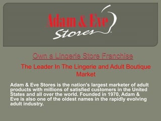 Adam & Eve Stores is the nation's largest marketer of adult
products with millions of satisfied customers in the United
States and all over the world. Founded in 1970, Adam &
Eve is also one of the oldest names in the rapidly evolving
adult industry.
The Leader In The Lingerie and Adult Boutique
Market
 