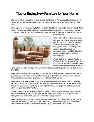 Tips for Buying New Furniture for Your Home
Use your creative imagination when choosing your furniture. You can actually choose a few key
pieces to bring out your personality. You can do this on a budget if you follow the tips listed
here.
When trying to buy a couch, try to find one that will last for a while and is also very comfortable
to you. Cushions should be supported by springs. Hand-tied 8-way springs are your best bet,
but serpentine work, too. Test them out by sitting on them. If they are firm and closely placed,
they are good.
Take a spin in that recliner before you
purchase it and bring it home. A lot of
people don't do this and find out the
furniture doesn't work when they
finally get it home. Depending on the
return policy at the store you
purchased from, it could be difficult to
get your money back or make an
exchange, too.
If you want to buy outdoor furniture,
it's best to do it as summer is coming
to a close. At the end of summer, most
stores are looking to sell their items to
make room for winter furniture. Therefore, they will decrease their prices, making it much more
affordable.
When you are looking for a new piece of furniture, go to a large store's clearance area. A lot of
places have a lot of space in them so they can display items that are overstock or clearance.
These departments can be a great source of solid items at low prices.
When furniture shopping, bring along color samples from wall treatments. Without this color
matching, the piece you like may not look right with your other furniture. Do not permit that to
happen. You could use a paint chip or even a photo of your existing decor and carry it along
when you go shopping for furniture.
Browse quickly through the junk mail in your inbox. It may contain furniture circulars that you
would have missed. Local furniture sales happen quite often, and you might discover one.
Often, these can be found in your junk mail and newspaper inserts.
Make sure that the pieces you buy fit the area you wish to add it in. Regardless of the type of
piece you are planning to buy, you must know how big your available space is. If you guess
then you run the risk of it being terribly wrong. Larger pieces mean this is a must.

 