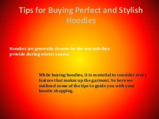 Tips for Buying Perfect and Stylish
Hoodies
While buying hoodies, it is essential to consider every
feature that makes up the garment. So here we
outlined some of the tips to guide you with your
hoodie shopping.
Hoodies are generally chosen for the warmth they
provide during winter season
 