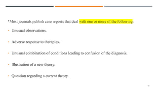 *Most journals publish case reports that deal with one or more of the following:
• Unusual observations.
• Adverse response to therapies.
• Unusual combination of conditions leading to confusion of the diagnosis.
• Illustration of a new theory.
• Question regarding a current theory.
10
 