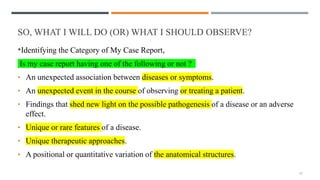 SO, WHAT I WILL DO (OR) WHAT I SHOULD OBSERVE?
*Identifying the Category of My Case Report,
Is my case report having one of the following or not ?
• An unexpected association between diseases or symptoms.
• An unexpected event in the course of observing or treating a patient.
• Findings that shed new light on the possible pathogenesis of a disease or an adverse
effect.
• Unique or rare features of a disease.
• Unique therapeutic approaches.
• A positional or quantitative variation of the anatomical structures.
11
 