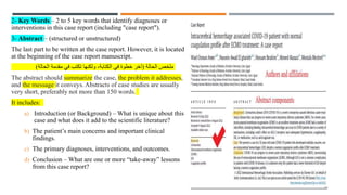 2- Key Words – 2 to 5 key words that identify diagnoses or
interventions in this case report (including "case report").
3- Abstract – (structured or unstructured)
The last part to be written at the case report. However, it is located
at the beginning of the case report manuscript.
‫الحالة‬ ‫ملخص‬
(
‫الحالة‬ ‫مقدمة‬ ‫في‬ ‫تكتب‬ ‫ولكنها‬ ،‫الكتابة‬ ‫في‬ ‫خطوة‬ ‫آخر‬
)
The abstract should summarize the case, the problem it addresses,
and the message it conveys. Abstracts of case studies are usually
very short, preferably not more than 150 words.
It includes:
a) Introduction (or Background) – What is unique about this
case and what does it add to the scientific literature?
b) The patient’s main concerns and important clinical
findings.
c) The primary diagnoses, interventions, and outcomes.
d) Conclusion – What are one or more “take-away” lessons
from this case report?
14
 