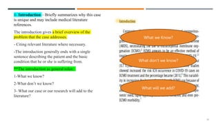 4- Introduction – Briefly summarizes why this case
is unique and may include medical literature
references.
The introduction gives a brief overview of the
problem that the case addresses.
- Citing relevant literature where necessary.
-The introduction generally ends with a single
sentence describing the patient and the basic
condition that he or she is suffering from.
**The introduction as general roles:
1-What we know?
2-What don’t we know?
3- What our case or our research will add to the
literature?
15
What we Know?
What don’t we know?
What will we add?
 