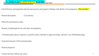 5- THE CASE PRESENTATION:
• This section provides the details of the case in the following order:
-A brief history and important and relevant positive and negative findings with details of investigations. This includes:
- Patient description. - Case history.
- Physical examination results.
- Results of pathological tests and other investigations.
- Treatment plan (doses, regimens, scientific names, labelled or approved drugs, and don’t use off-labelled drug).
- Expected outcome of the treatment plan.
- Patient prognosis.
- Actual outcome (follow-up visits). 16
 