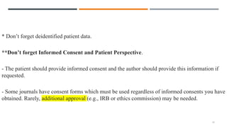 * Don’t forget deidentified patient data.
**Don’t forget Informed Consent and Patient Perspective.
- The patient should provide informed consent and the author should provide this information if
requested.
- Some journals have consent forms which must be used regardless of informed consents you have
obtained. Rarely, additional approval (e.g., IRB or ethics commission) may be needed.
17
 