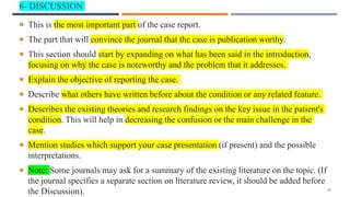 6- DISCUSSION
 This is the most important part of the case report.
 The part that will convince the journal that the case is publication worthy.
 This section should start by expanding on what has been said in the introduction,
focusing on why the case is noteworthy and the problem that it addresses.
 Explain the objective of reporting the case.
 Describe what others have written before about the condition or any related feature.
 Describes the existing theories and research findings on the key issue in the patient's
condition. This will help in decreasing the confusion or the main challenge in the
case.
 Mention studies which support your case presentation (if present) and the possible
interpretations.
 Note: Some journals may ask for a summary of the existing literature on the topic. (If
the journal specifies a separate section on literature review, it should be added before
the Discussion). 20
 