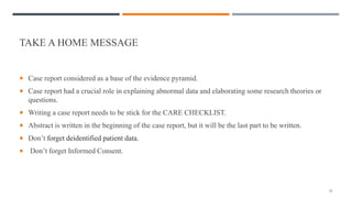 TAKE A HOME MESSAGE
 Case report considered as a base of the evidence pyramid.
 Case report had a crucial role in explaining abnormal data and elaborating some research theories or
questions.
 Writing a case report needs to be stick for the CARE CHECKLIST.
 Abstract is written in the beginning of the case report, but it will be the last part to be written.
 Don’t forget deidentified patient data.
 Don’t forget Informed Consent.
25
 