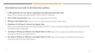 REFERENCES FOR FURTHER READING
case reports: explanation and elaboration document
 CARE guidelines for case reports: explanation and elaboration document; link:
https://www.jclinepi.com/article/S0895-4356(17)30037-9/fulltext
 2013 CARE Checklist link: https://www.care-statement.org/checklist
 Writing a Case Report; link: https://www.care-statement.org/writing-a-case-report
 Guidelines To Writing A Clinical Case Report; link:
https://www.ncbi.nlm.nih.gov/pmc/articles/PMC5686928/#:~:text=A%20case%20report%20is%20a,up%20of%20
an%20individual%20patient.
 Ten Steps to Writing an Effective Case Report (Part 1); link: https://www.enago.com/academy/ten-steps-to-
writing-an-effective-case-report-part-1/
 Ten Steps to Writing an Effective Case Report (Part 2); link: https://www.enago.com/academy/ten-steps-to-
writing-an-effective-case-report-part-2/
- ARE guidelines for case reports: explanation and elaboration document
26
 
