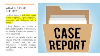 WHAT IS A CASE
REPORT?
- A Case Report is a detailed report
of the symptoms, signs, diagnosis,
treatment, and follow-up of a
patient.
- Case Reports may contain a
demographic profile of the patient,
but usually describes an unusual or
novel occurrence.
- Case reports usually describe an
unusual or novel occurrence and as
such, remain one of the
cornerstones of medical progress
and provide many new ideas in
medicine.
3
 