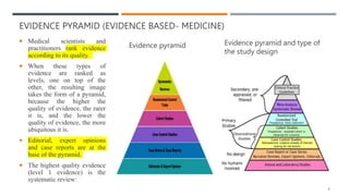 EVIDENCE PYRAMID (EVIDENCE BASED- MEDICINE)
 Medical scientists and
practitioners rank evidence
according to its quality.
 When these types of
evidence are ranked as
levels, one on top of the
other, the resulting image
takes the form of a pyramid,
because the higher the
quality of evidence, the rarer
it is, and the lower the
quality of evidence, the more
ubiquitous it is.
 Editorial, expert opinions
and case reports are at the
base of the pyramid.
 The highest quality evidence
(level 1 evidence) is the
systematic review:
Evidence pyramid Evidence pyramid and type of
the study design
4
 