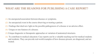 WHAT ARE THE REASONS FOR PUBLISHING A CASE REPORT?
(1) An unexpected association between diseases or symptoms.
(2) An unexpected event in the course observing or treating a patient.
(3) Findings that shed new light on the possible pathogenesis of a disease or an adverse effect.
(4) Unique or rare features of a disease.
(5) Unique diagnostic or therapeutic approaches or variation of anatomical structures.
(6) To contribute to medical education: Case reports can be a valuable teaching tool for medical students
and residents. They can provide real-world examples of how diseases present, are diagnosed, and are
treated.
5
 