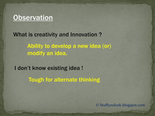 © Stuffyoulook.blogspot.com
What is creativity and Innovation ?
Ability to develop a new idea (or)
modify an idea.
Observation
I don’t know existing idea !
Tough for alternate thinking
 