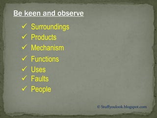 Be keen and observe
 Surroundings
 Products
 Mechanism
 Functions
 Uses
 Faults
 People
© Stuffyoulook.blogspot.com
 