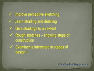 © Stuffyoulook.blogspot.com
 Improve perceptive sketching
 Learn shading and detailing
 Give shadings to an extent
 Rough sketches – showing steps or
construction
 Examiner is interested in stages of
design !
 