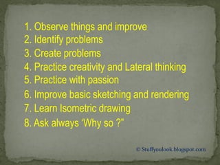 © Stuffyoulook.blogspot.com
1. Observe things and improve
2. Identify problems
3. Create problems
4. Practice creativity and Lateral thinking
5. Practice with passion
6. Improve basic sketching and rendering
7. Learn Isometric drawing
8. Ask always ‘Why so ?”
 