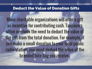 Deduct the Value of Donation Gifts
Many charitable organizations will offer a gift
as incentive for contributing cash. Taxpayers
often overlook the need to deduct the value of
the gift from the total donation. For example, if
you make a small donation to your local public
radio station, you must deduct the value of the
branded tote bag you receive.
 