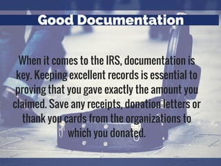 Good Documentation
When it comes to the IRS, documentation is
key. Keeping excellent records is essential to
proving that you gave exactly the amount you
claimed. Save any receipts, donation letters or
thank you cards from the organizations to
which you donated.
 
