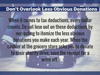 Don’t Overlook Less Obvious Donations
When it comes to tax deductions, every dollar
counts. Do not lose out on these deductions by
neglecting to itemize the less obvious
donations you make each year. When the
cashier at the grocery store asks you to donate
to their charity drive, save the receipt for a
write off.
 