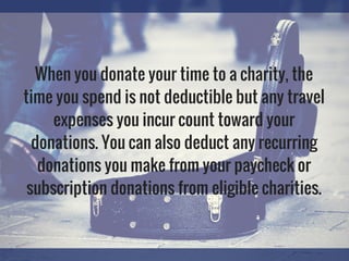 When you donate your time to a charity, the
time you spend is not deductible but any travel
expenses you incur count toward your
donations. You can also deduct any recurring
donations you make from your paycheck or
subscription donations from eligible charities.
 