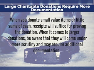 Large Charitable Donations Require More
Documentation
When you donate small value items or little
sums of cash, receipts will suffice for proving
the donation. When it comes to larger
donations, be aware that they will come under
more scrutiny and may require additional
documentation.
 