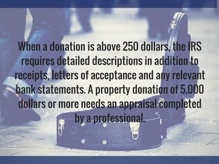 When a donation is above 250 dollars, the IRS
requires detailed descriptions in addition to
receipts, letters of acceptance and any relevant
bank statements. A property donation of 5,000
dollars or more needs an appraisal completed
by a professional.
 