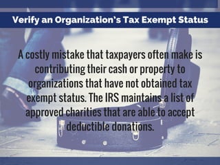 Verify an Organization’s Tax Exempt Status
A costly mistake that taxpayers often make is
contributing their cash or property to
organizations that have not obtained tax
exempt status. The IRS maintains a list of
approved charities that are able to accept
deductible donations.
 
